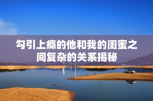 勾引上瘾的他和我的闺蜜之间复杂的关系揭秘