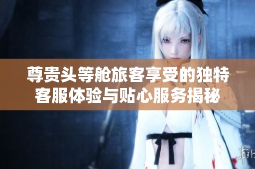 尊贵头等舱旅客享受的独特客服体验与贴心服务揭秘