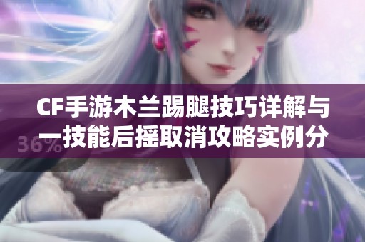 CF手游木兰踢腿技巧详解与一技能后摇取消攻略实例分析