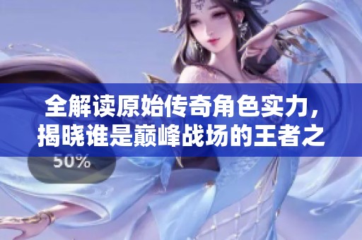 全解读原始传奇角色实力，揭晓谁是巅峰战场的王者之选