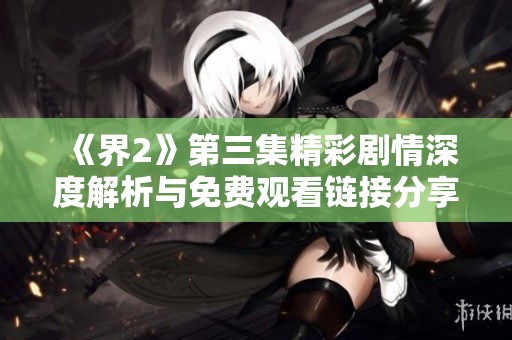 《界2》第三集精彩剧情深度解析与免费观看链接分享