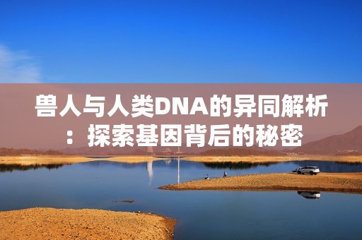 兽人与人类DNA的异同解析：探索基因背后的秘密