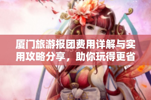 厦门旅游报团费用详解与实用攻略分享，助你玩得更省心