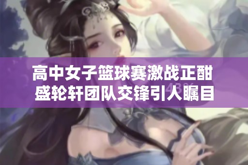 高中女子篮球赛激战正酣 盛轮轩团队交锋引人瞩目