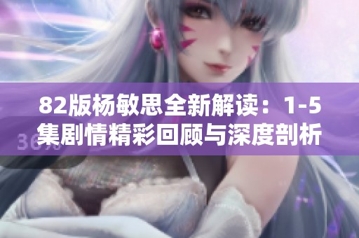 82版杨敏思全新解读：1-5集剧情精彩回顾与深度剖析