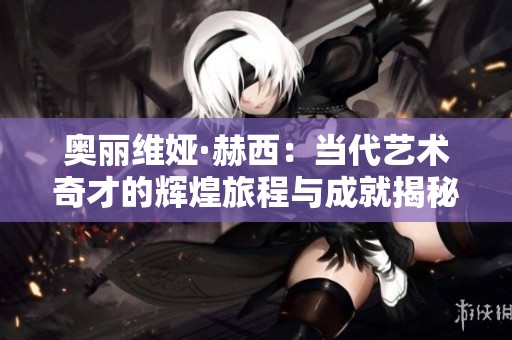 奥丽维娅·赫西：当代艺术奇才的辉煌旅程与成就揭秘