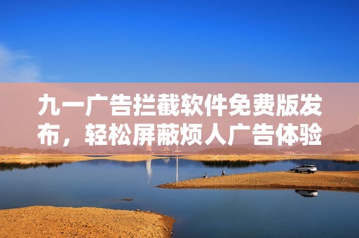 九一广告拦截软件免费版发布，轻松屏蔽烦人广告体验更流畅