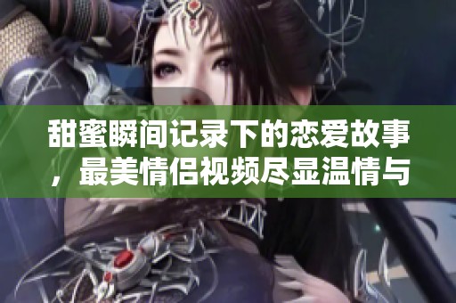甜蜜瞬间记录下的恋爱故事，最美情侣视频尽显温情与浪漫