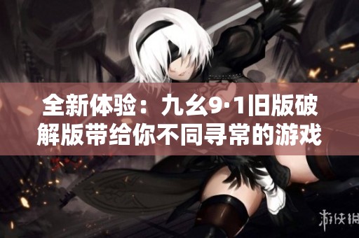全新体验：九幺9·1旧版破解版带给你不同寻常的游戏乐趣