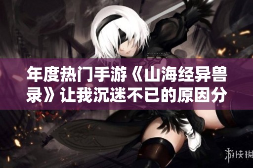 年度热门手游《山海经异兽录》让我沉迷不已的原因分析