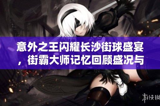 意外之王闪耀长沙街球盛宴，街霸大师记忆回顾盛况与精彩瞬间