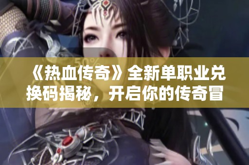 《热血传奇》全新单职业兑换码揭秘，开启你的传奇冒险之旅