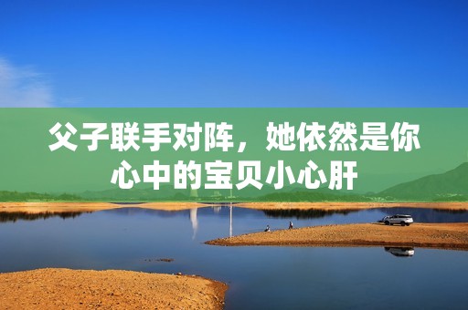 父子联手对阵，她依然是你心中的宝贝小心肝
