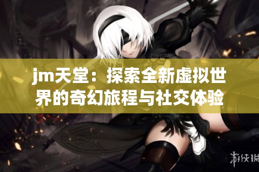 jm天堂：探索全新虚拟世界的奇幻旅程与社交体验