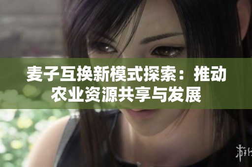 麦子互换新模式探索：推动农业资源共享与发展