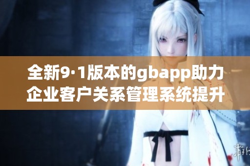 全新9·1版本的gbapp助力企业客户关系管理系统提升效率