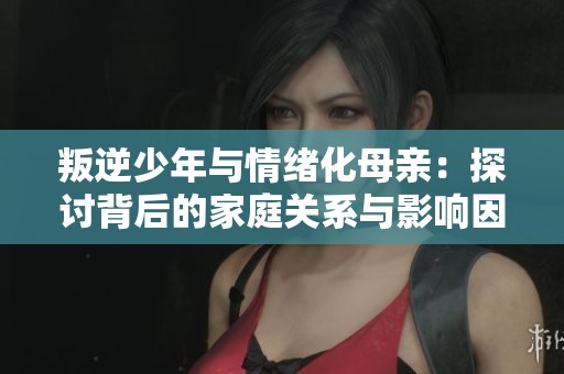 叛逆少年与情绪化母亲：探讨背后的家庭关系与影响因素