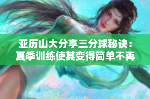 亚历山大分享三分球秘诀：夏季训练使其变得简单不再复杂
