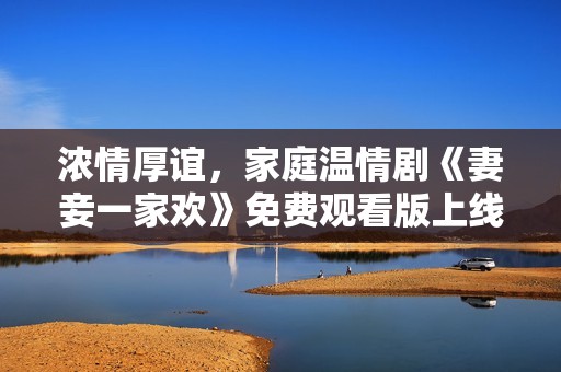浓情厚谊，家庭温情剧《妻妾一家欢》免费观看版上线