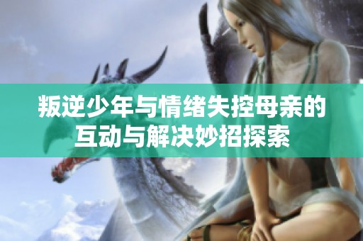 叛逆少年与情绪失控母亲的互动与解决妙招探索