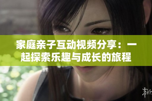 家庭亲子互动视频分享：一起探索乐趣与成长的旅程