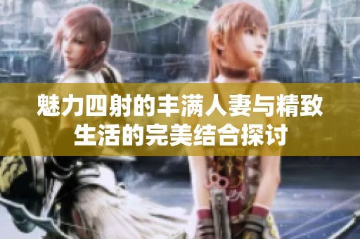 魅力四射的丰满人妻与精致生活的完美结合探讨