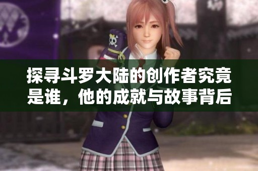 探寻斗罗大陆的创作者究竟是谁，他的成就与故事背后揭秘