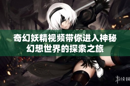 奇幻妖精视频带你进入神秘幻想世界的探索之旅