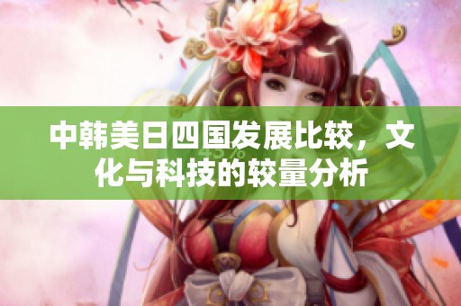 中韩美日四国发展比较，文化与科技的较量分析