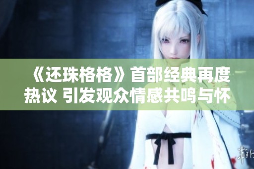 《还珠格格》首部经典再度热议 引发观众情感共鸣与怀旧潮流