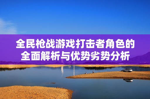 全民枪战游戏打击者角色的全面解析与优势劣势分析