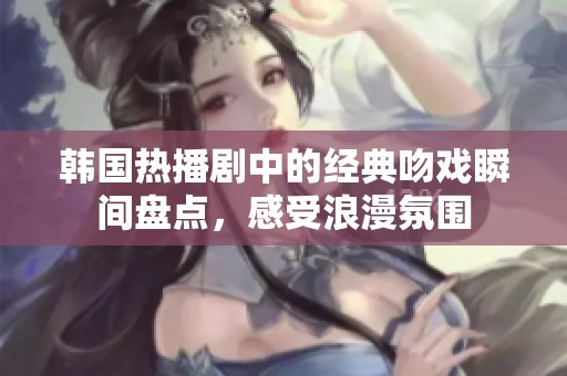 韩国热播剧中的经典吻戏瞬间盘点，感受浪漫氛围