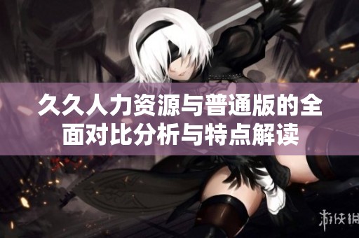 久久人力资源与普通版的全面对比分析与特点解读