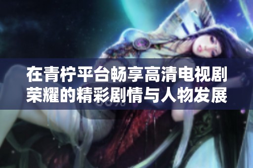 在青柠平台畅享高清电视剧荣耀的精彩剧情与人物发展