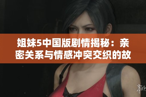 姐妹5中国版剧情揭秘：亲密关系与情感冲突交织的故事