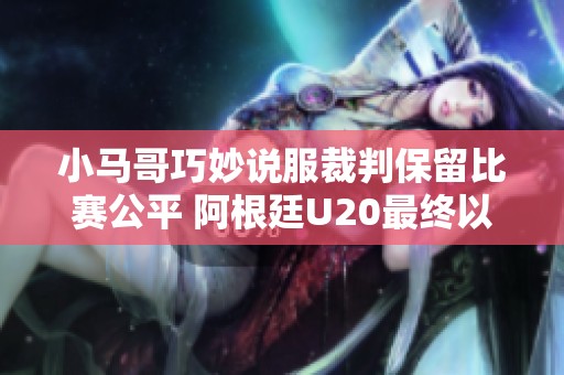 小马哥巧妙说服裁判保留比赛公平 阿根廷U20最终以4比0获胜