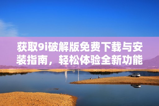 获取9i破解版免费下载与安装指南，轻松体验全新功能
