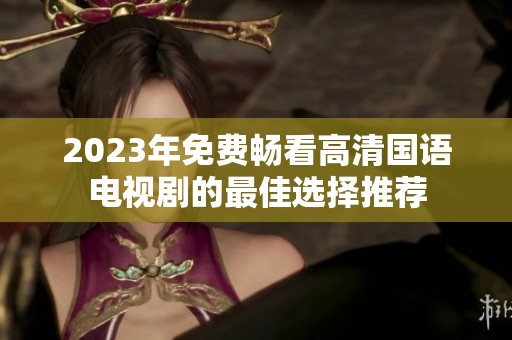 2023年免费畅看高清国语电视剧的最佳选择推荐