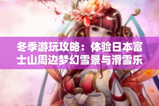 冬季游玩攻略：体验日本富士山周边梦幻雪景与滑雪乐趣