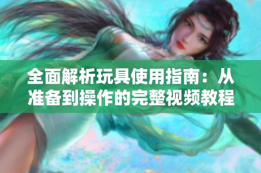 全面解析玩具使用指南：从准备到操作的完整视频教程
