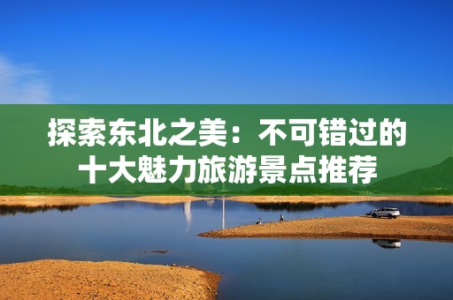 探索东北之美：不可错过的十大魅力旅游景点推荐