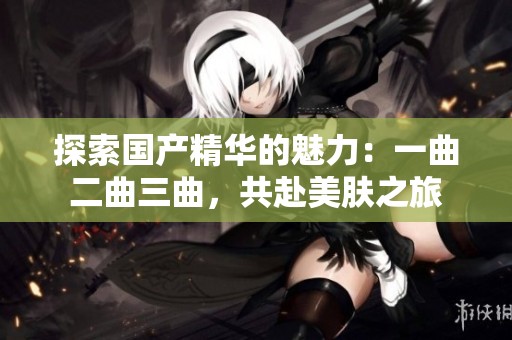 探索国产精华的魅力：一曲二曲三曲，共赴美肤之旅