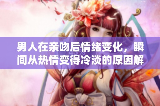 男人在亲吻后情绪变化，瞬间从热情变得冷淡的原因解析