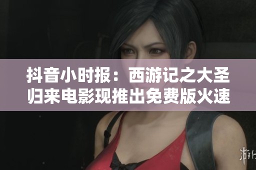 抖音小时报：西游记之大圣归来电影现推出免费版火速上线