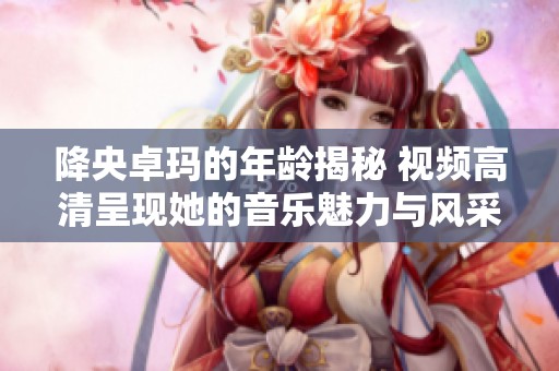 降央卓玛的年龄揭秘 视频高清呈现她的音乐魅力与风采