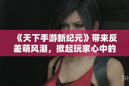 《天下手游新纪元》带来反差萌风潮，掀起玩家心中的热烈追捧