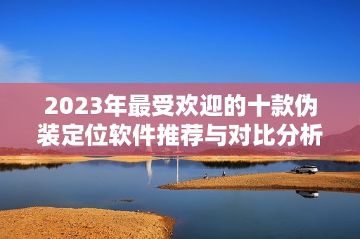 2023年最受欢迎的十款伪装定位软件推荐与对比分析