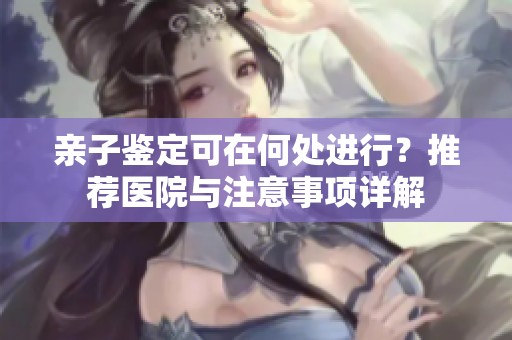 亲子鉴定可在何处进行？推荐医院与注意事项详解
