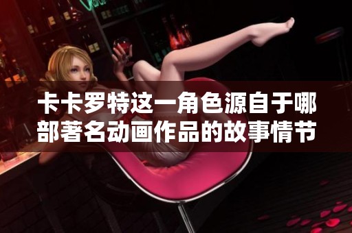 卡卡罗特这一角色源自于哪部著名动画作品的故事情节解析
