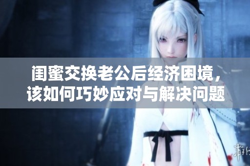 闺蜜交换老公后经济困境，该如何巧妙应对与解决问题呢